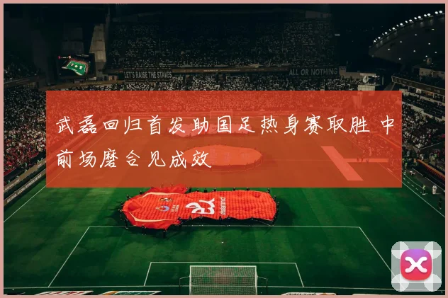 武磊回归首发助国足热身赛取胜 中前场磨合见成效