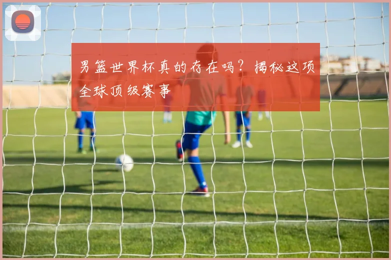 男篮世界杯真的存在吗?揭秘这项全球顶级赛事