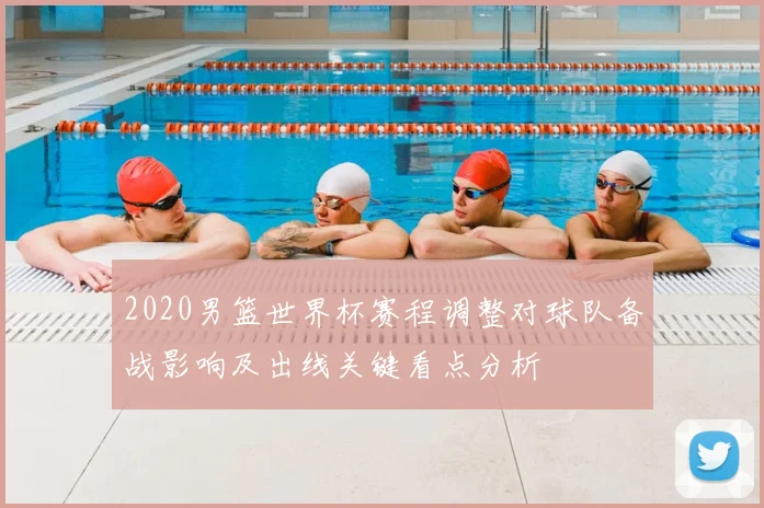 2020男篮世界杯赛程调整对球队备战影响及出线关键看点分析