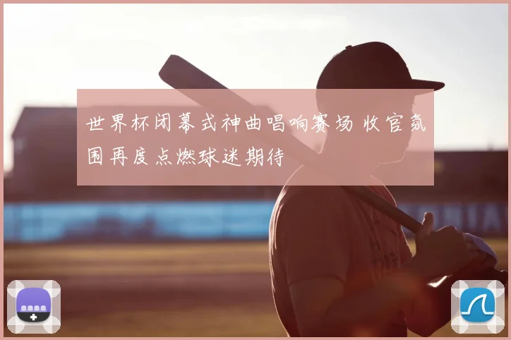 世界杯闭幕式神曲唱响赛场 收官氛围再度点燃球迷期待