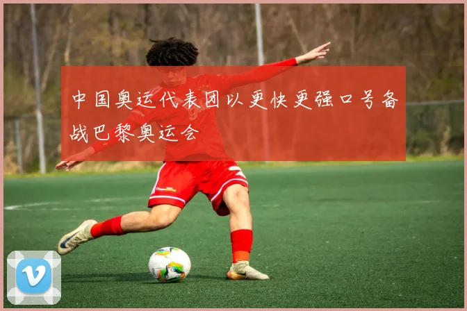 中国奥运代表团以更快更强口号备战巴黎奥运会