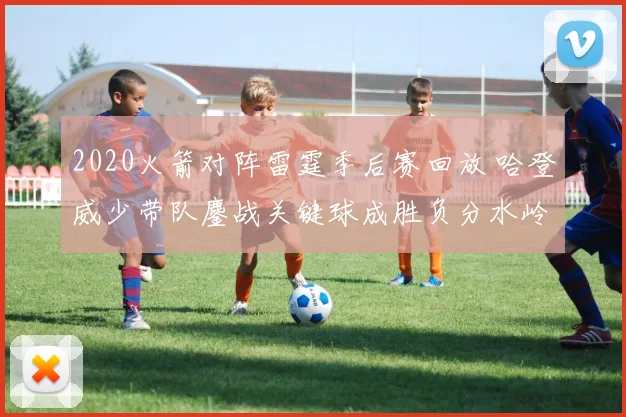 2020火箭对阵雷霆季后赛回放 哈登威少带队鏖战关键球成胜负分水岭