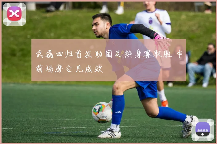 武磊回归首发助国足热身赛取胜 中前场磨合见成效