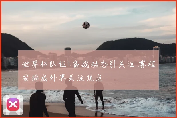 世界杯队伍t备战动态引关注 赛程安排成外界关注焦点