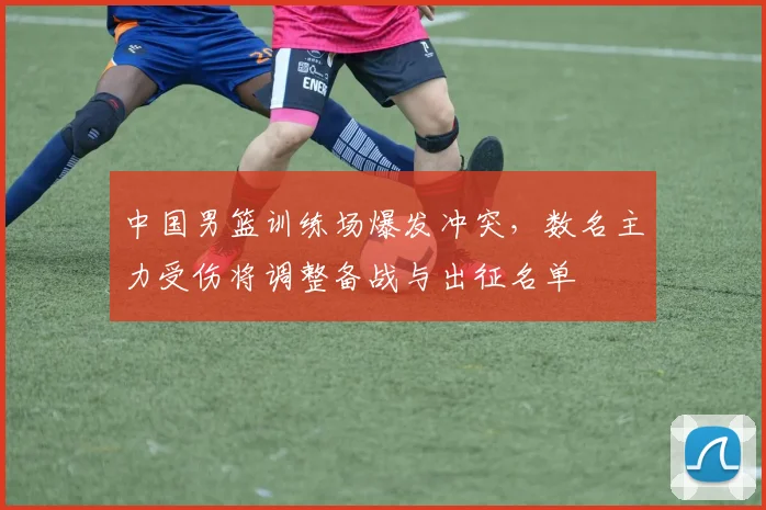 中国男篮训练场爆发冲突，数名主力受伤将调整备战与出征名单